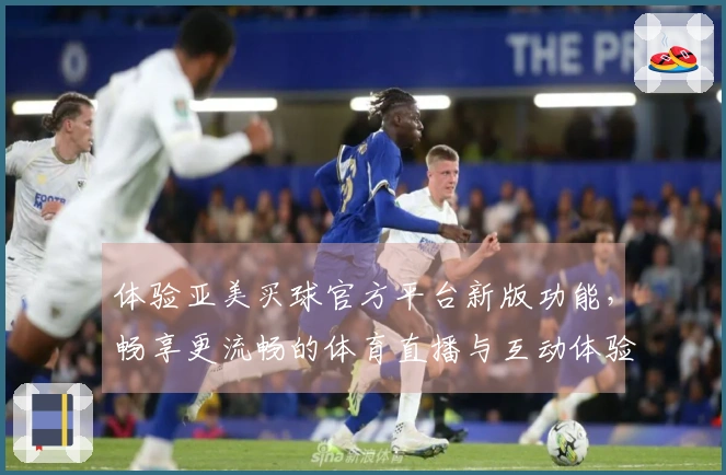 体验亚美买球官方平台新版功能，畅享更流畅的体育直播与互动体验