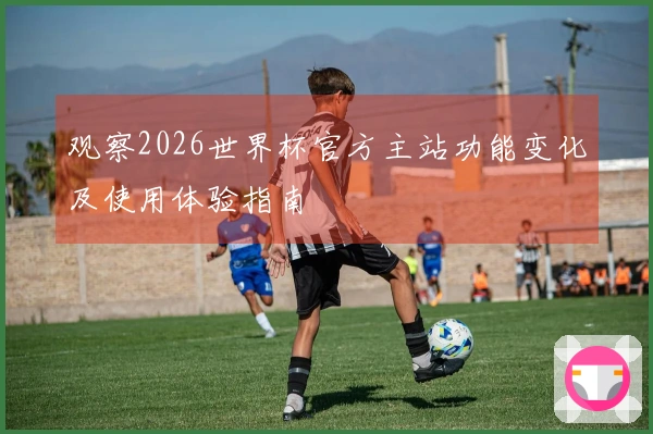 观察2026世界杯官方主站功能变化及使用体验指南
