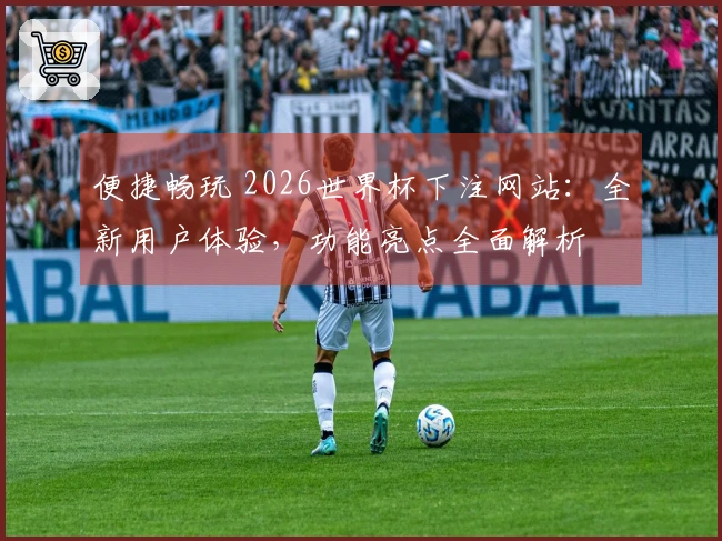 便捷畅玩 2026世界杯下注网站：全新用户体验，功能亮点全面解析